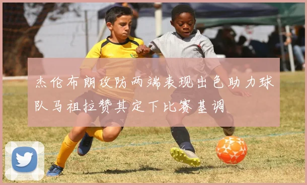 杰伦布朗攻防两端表现出色助力球队马祖拉赞其定下比赛基调