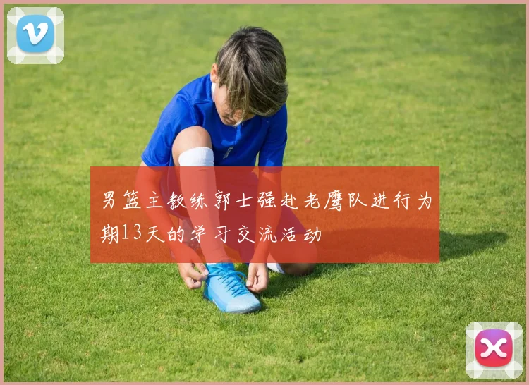 男篮主教练郭士强赴老鹰队进行为期13天的学习交流活动