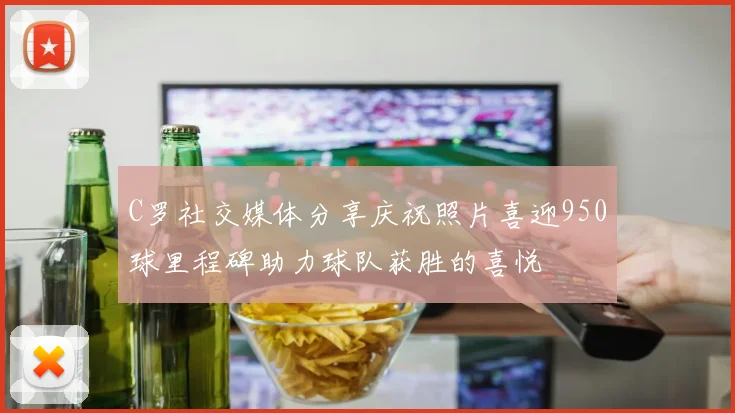 C罗社交媒体分享庆祝照片喜迎950球里程碑助力球队获胜的喜悦