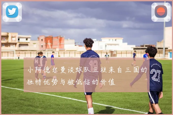 小阿德尔曼谈球队三核来自三国的独特优势与被低估的价值