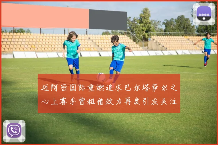 迈阿密国际重燃追求巴尔塔萨尔之心上赛季曾租借效力再度引发关注