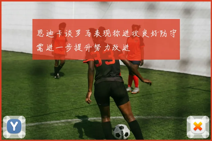 恩迪卡谈罗马表现称进攻良好防守需进一步提升努力改进