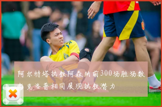 阿尔特塔执教阿森纳前300场胜场数与克洛普相同展现执教潜力