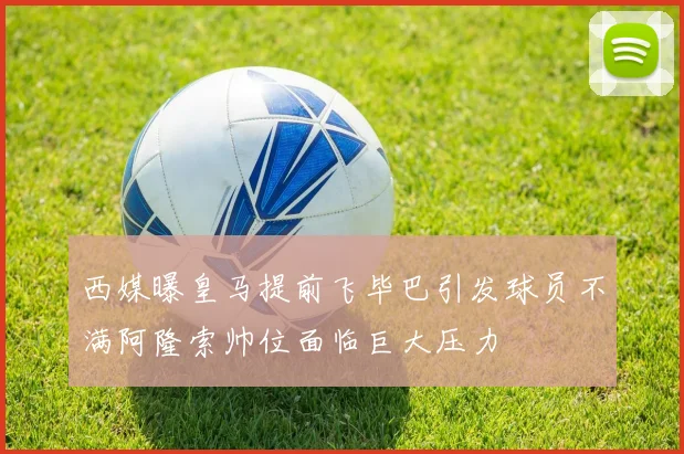 西媒曝皇马提前飞毕巴引发球员不满阿隆索帅位面临巨大压力