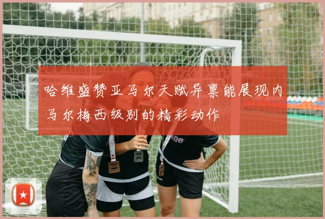 哈维盛赞亚马尔天赋异禀能展现内马尔梅西级别的精彩动作