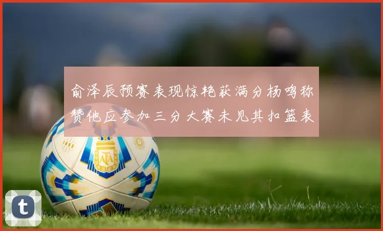 俞泽辰预赛表现惊艳获满分杨鸣称赞他应参加三分大赛未见其扣篮表现