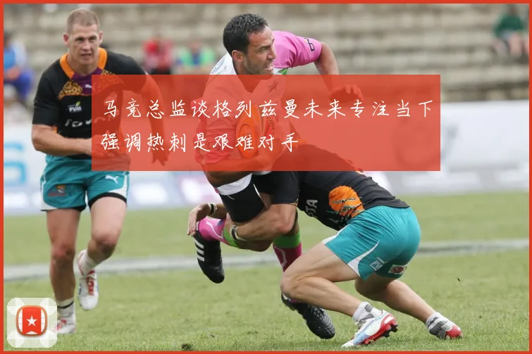 马竞总监谈格列兹曼未来专注当下强调热刺是艰难对手