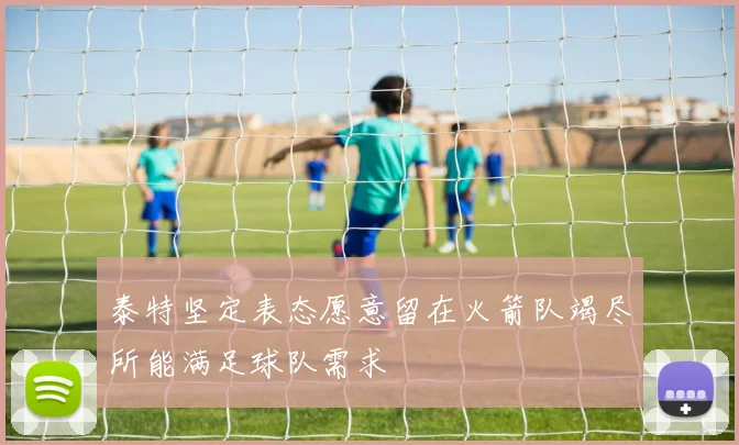 泰特坚定表态愿意留在火箭队竭尽所能满足球队需求