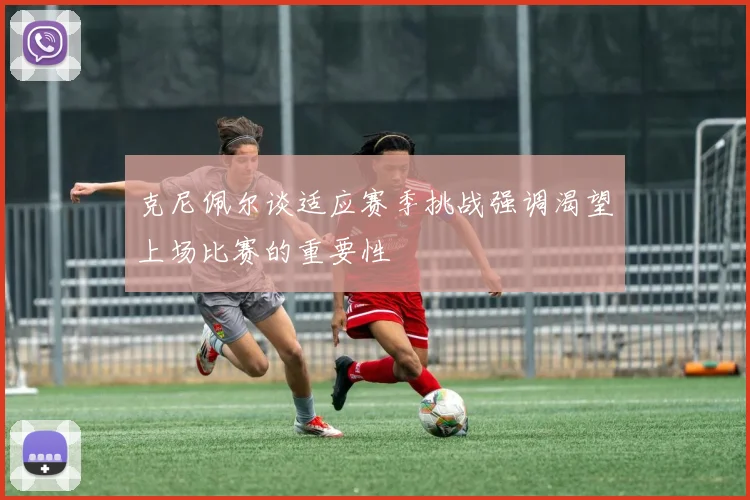 克尼佩尔谈适应赛季挑战强调渴望上场比赛的重要性
