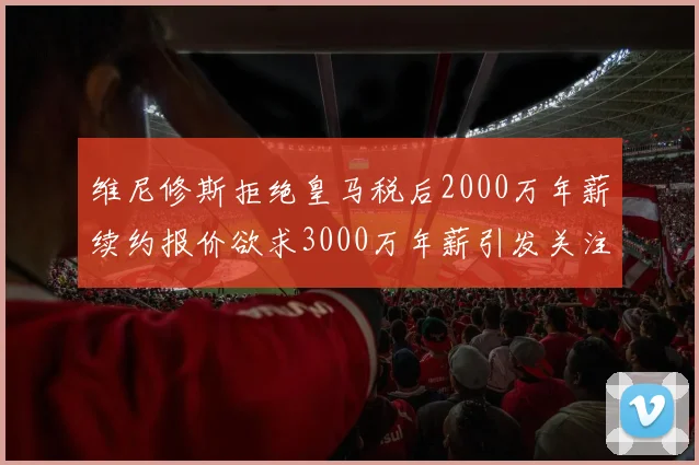维尼修斯拒绝皇马税后2000万年薪续约报价欲求3000万年薪引发关注