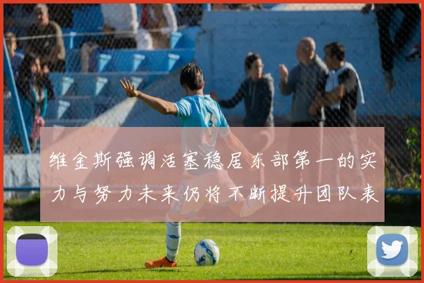 维金斯强调活塞稳居东部第一的实力与努力未来仍将不断提升团队表现