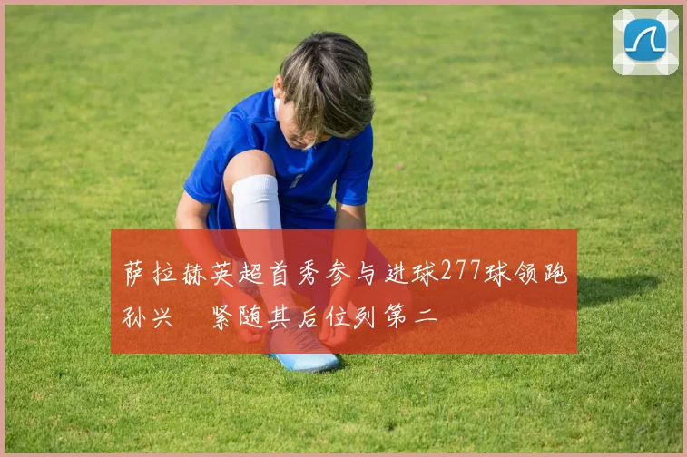 萨拉赫英超首秀参与进球277球领跑孙兴慜紧随其后位列第二