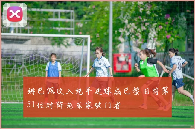 姆巴佩攻入绝平进球成巴黎旧将第51位对阵老东家破门者