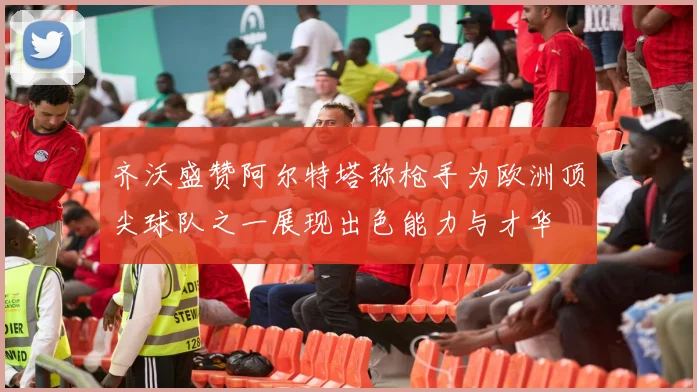 齐沃盛赞阿尔特塔称枪手为欧洲顶尖球队之一展现出色能力与才华