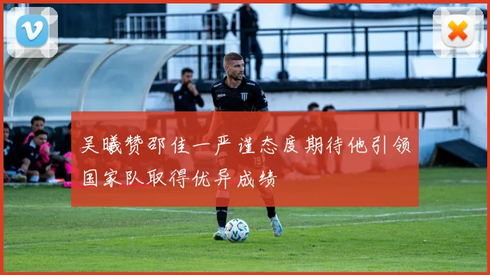 吴曦赞邵佳一严谨态度期待他引领国家队取得优异成绩