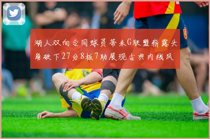 湖人双向合同球员蒂米G联盟崭露头角砍下27分8板7助展现古典内线风采