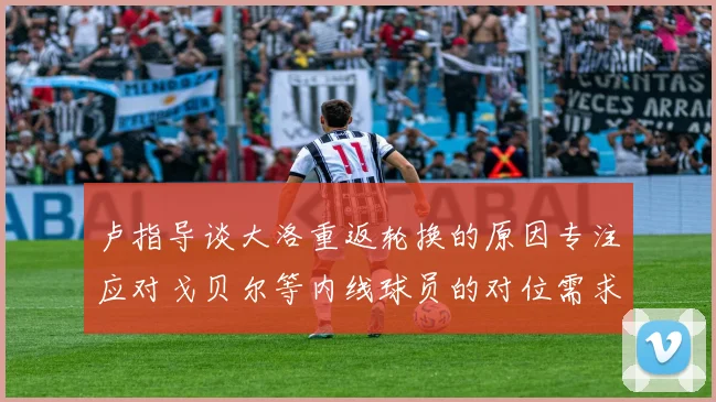 卢指导谈大洛重返轮换的原因专注应对戈贝尔等内线球员的对位需求调整