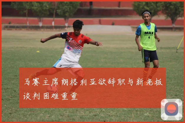 马赛主席朗格利亚欲辞职与新老板谈判困难重重