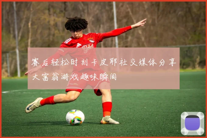 赛后轻松时刻卡皮耶社交媒体分享大富翁游戏趣味瞬间