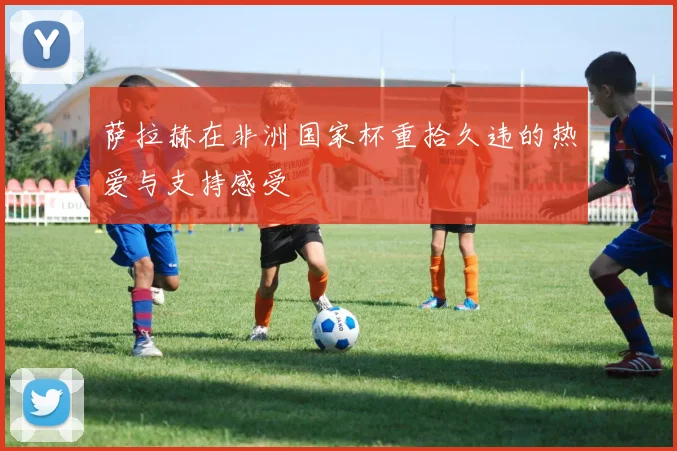 萨拉赫在非洲国家杯重拾久违的热爱与支持感受