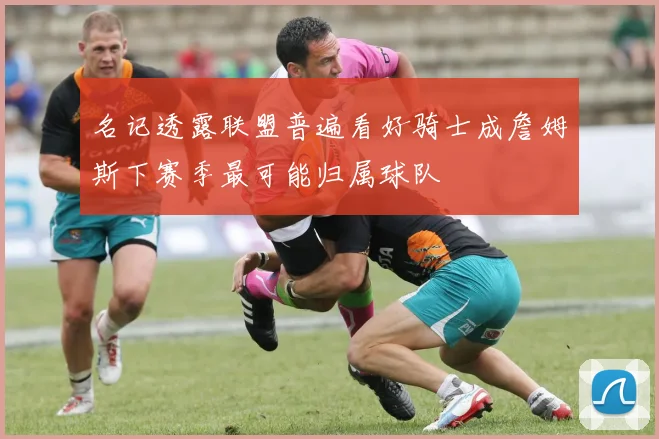 名记透露联盟普遍看好骑士成詹姆斯下赛季最可能归属球队