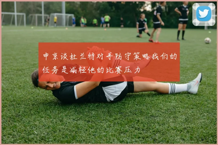 申京谈杜兰特对手防守策略我们的任务是减轻他的比赛压力