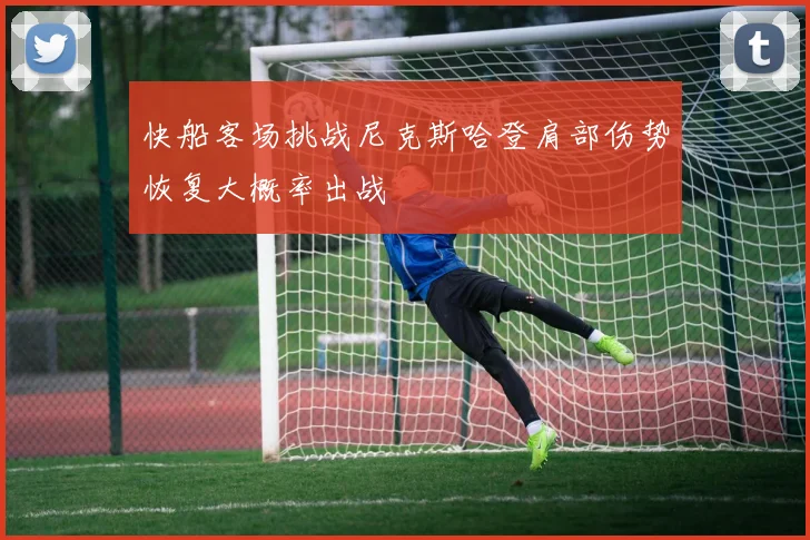 快船客场挑战尼克斯哈登肩部伤势恢复大概率出战