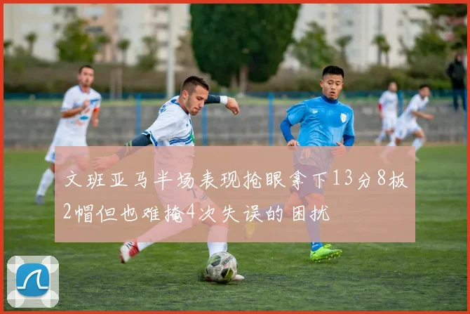 文班亚马半场表现抢眼拿下13分8板2帽但也难掩4次失误的困扰