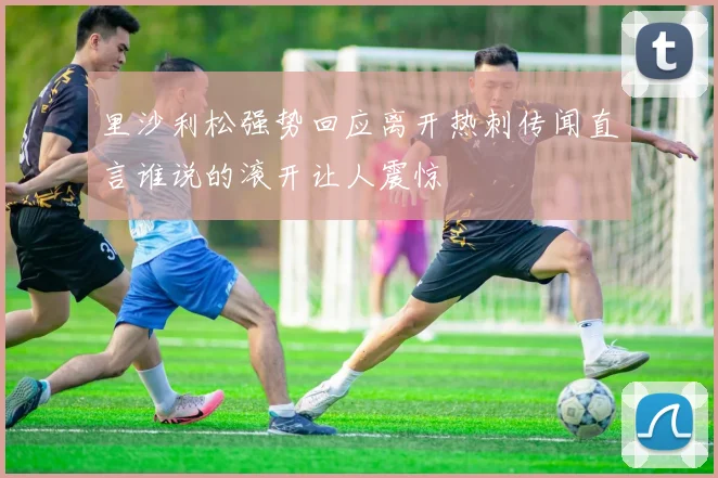 里沙利松强势回应离开热刺传闻直言谁说的滚开让人震惊