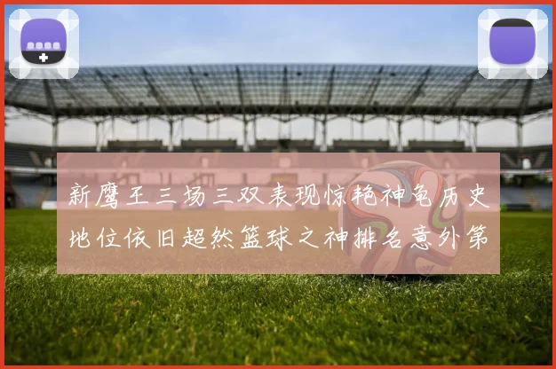 新鹰王三场三双表现惊艳神龟历史地位依旧超然篮球之神排名意外第三