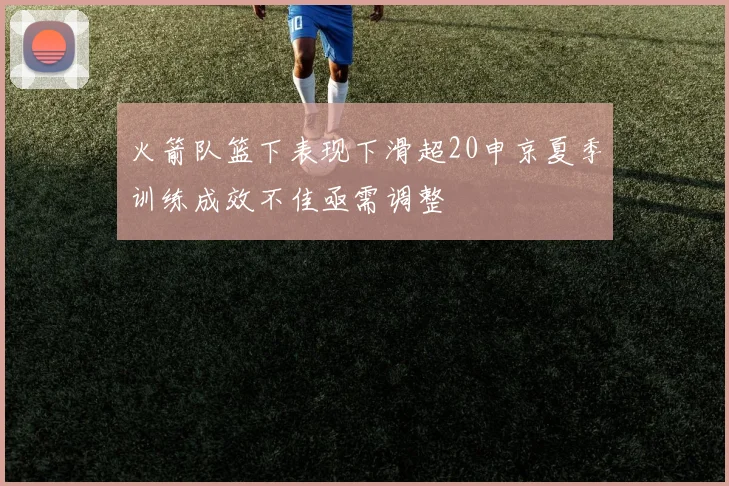 火箭队篮下表现下滑超20申京夏季训练成效不佳亟需调整