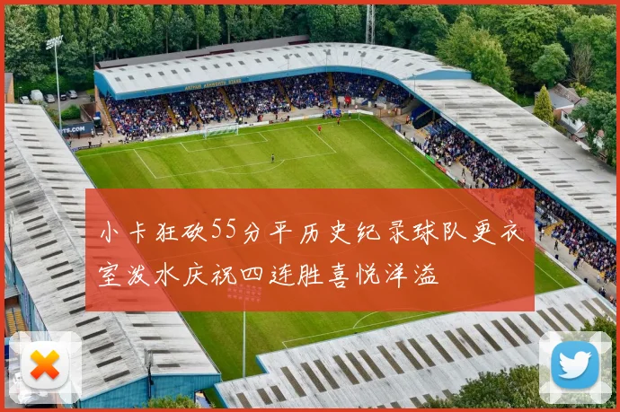 小卡狂砍55分平历史纪录球队更衣室泼水庆祝四连胜喜悦洋溢