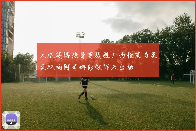 大连英博热身赛战胜广西恒宸马莱莱双响阿奇姆彭缺阵未出场
