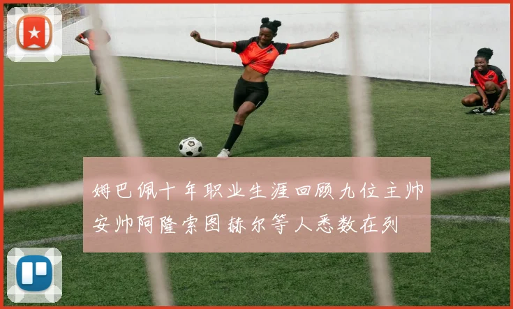 姆巴佩十年职业生涯回顾九位主帅安帅阿隆索图赫尔等人悉数在列