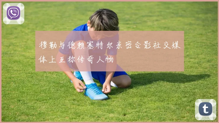 穆勒与德赖塞特尔亲密合影社交媒体上互称传奇人物