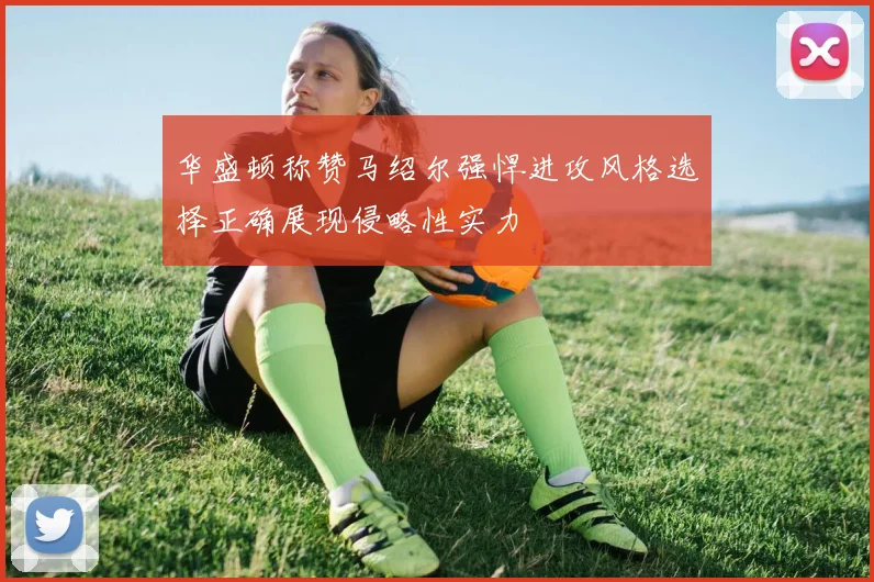 华盛顿称赞马绍尔强悍进攻风格选择正确展现侵略性实力