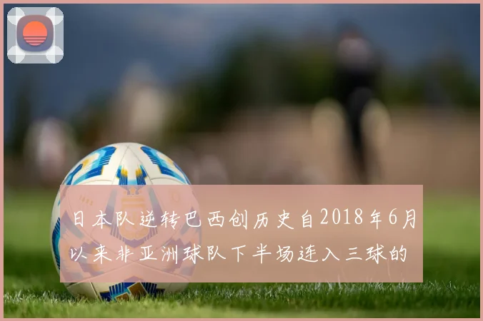 日本队逆转巴西创历史自2018年6月以来非亚洲球队下半场连入三球的壮举