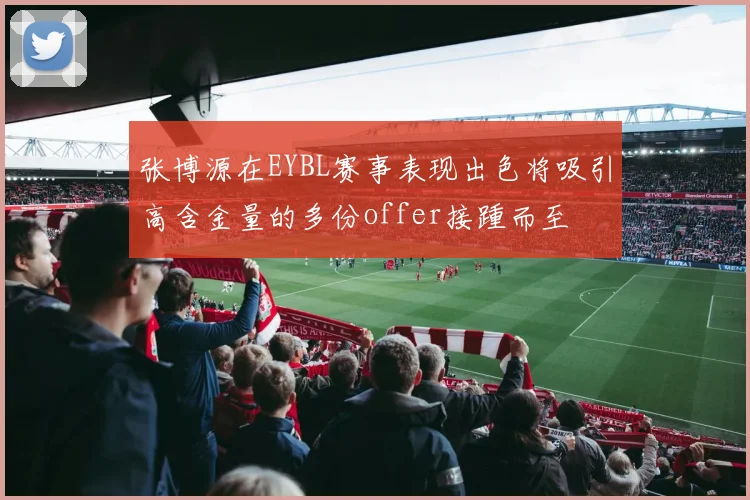 张博源在EYBL赛事表现出色将吸引高含金量的多份offer接踵而至