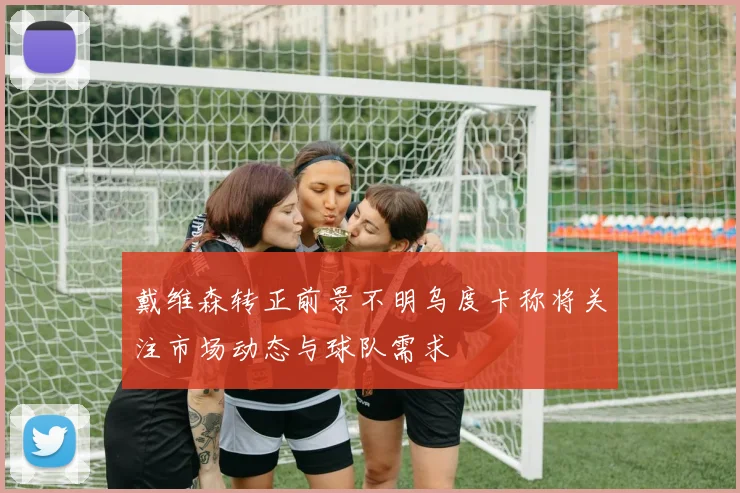 戴维森转正前景不明乌度卡称将关注市场动态与球队需求