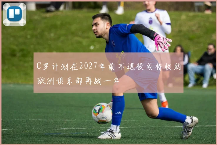 C罗计划在2027年前不退役或将收购欧洲俱乐部再战一年