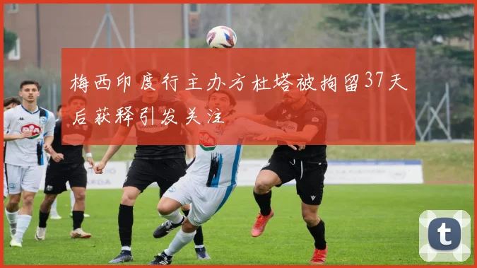 梅西印度行主办方杜塔被拘留37天后获释引发关注