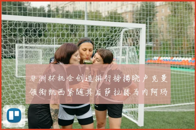 非洲杯机会创造排行榜揭晓卢克曼领衔凯西紧随其后萨拉赫马内阿玛德跻身前五