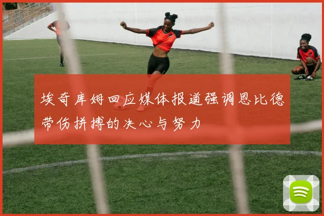 埃奇库姆回应媒体报道强调恩比德带伤拼搏的决心与努力