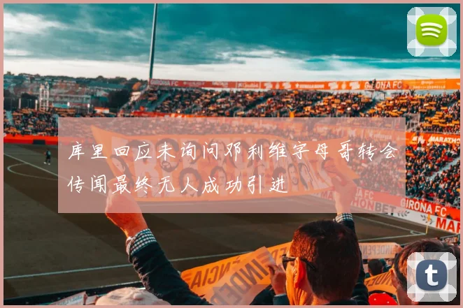 库里回应未询问邓利维字母哥转会传闻最终无人成功引进