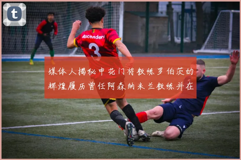 媒体人揭秘申花门将教练罗伯茨的辉煌履历曾任阿森纳米兰教练并在华夏执教